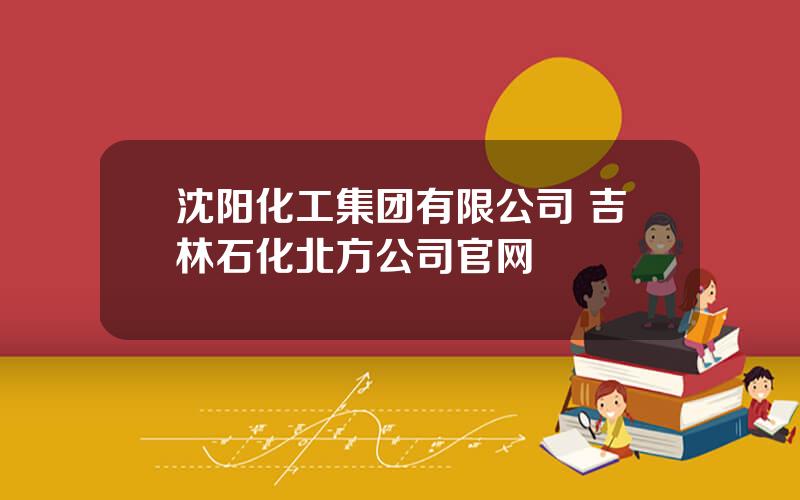 沈阳化工集团有限公司 吉林石化北方公司官网